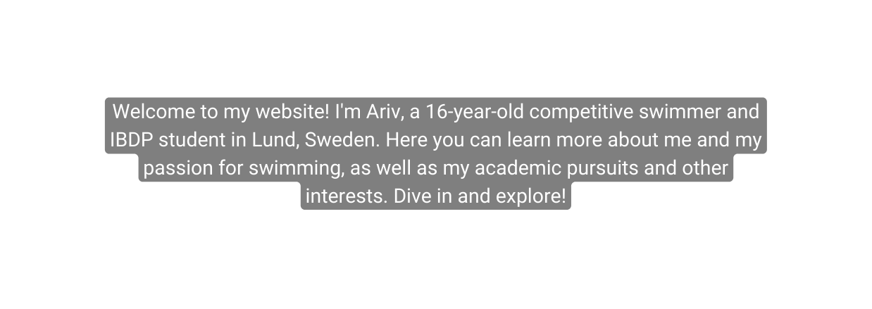 Welcome to my website I m Ariv a 16 year old competitive swimmer and IBDP student in Lund Sweden Here you can learn more about me and my passion for swimming as well as my academic pursuits and other interests Dive in and explore