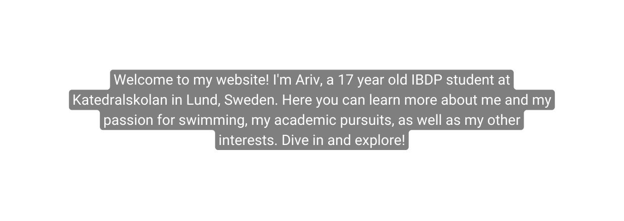 Welcome to my website I m Ariv a 17 year old IBDP student at Katedralskolan in Lund Sweden Here you can learn more about me and my passion for swimming my academic pursuits as well as my other interests Dive in and explore