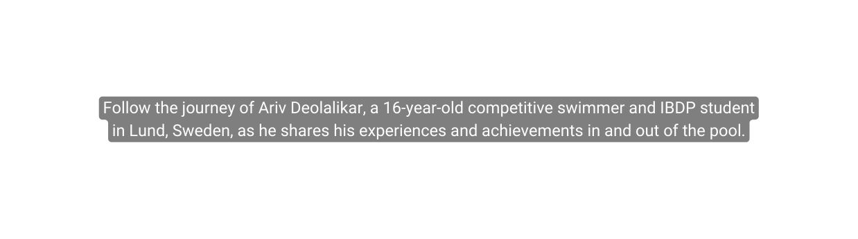 Follow the journey of Ariv Deolalikar a 16 year old competitive swimmer and IBDP student in Lund Sweden as he shares his experiences and achievements in and out of the pool